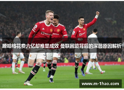滕哈格花费六亿却难显成效 曼联困境背后的深层原因解析