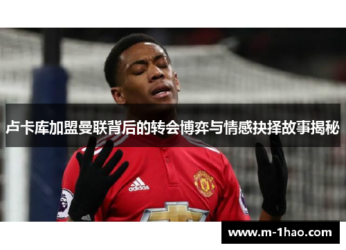 卢卡库加盟曼联背后的转会博弈与情感抉择故事揭秘 卢卡库加盟曼联背后的转会博弈与情感抉择故事揭秘